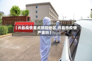 【许昌疫情重点防控地区,许昌市疫情严重吗】