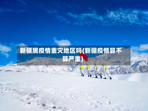 新疆属疫情重灾地区吗(新疆疫情算不算严重)-第2张图片