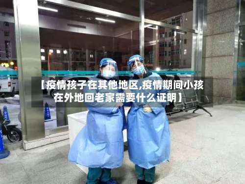【疫情孩子在其他地区,疫情期间小孩在外地回老家需要什么证明】-第1张图片