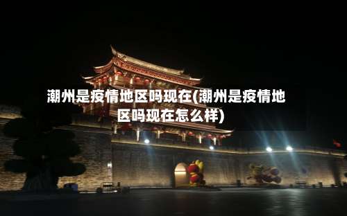 潮州是疫情地区吗现在(潮州是疫情地区吗现在怎么样)-第3张图片