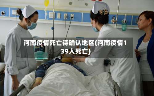 河南疫情死亡待确认地区(河南疫情139人死亡)-第2张图片