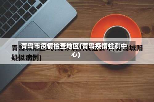 青岛市疫情检查地区(青岛疫情检测中心)-第3张图片