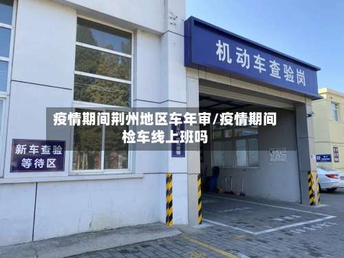 疫情期间荆州地区车年审/疫情期间检车线上班吗-第2张图片